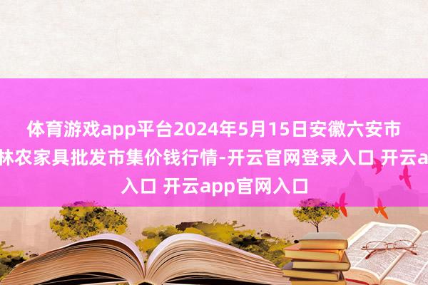 体育游戏app平台2024年5月15日安徽六安市裕安区紫竹林农家具批发市集价钱行情-开云官网登录入口 开云app官网入口