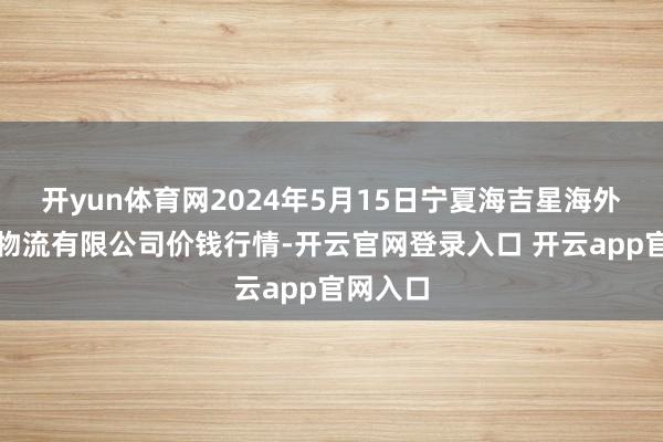 开yun体育网2024年5月15日宁夏海吉星海外农产物物流有限公司价钱行情-开云官网登录入口 开云app官网入口