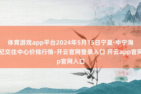 体育游戏app平台2024年5月15日宁夏·中宁海外枸杞交往中心价钱行情-开云官网登录入口 开云app官网入口
