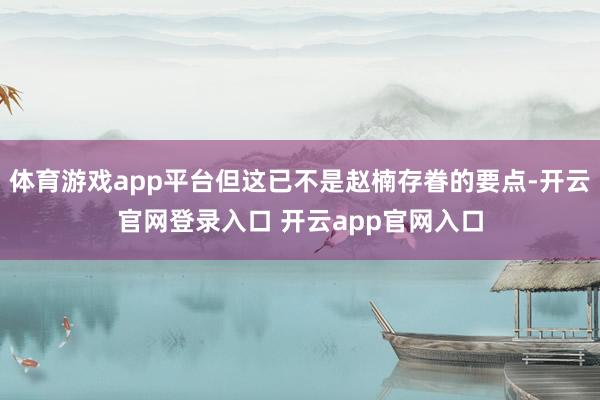 体育游戏app平台但这已不是赵楠存眷的要点-开云官网登录入口 开云app官网入口