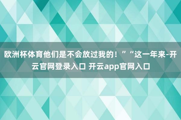 欧洲杯体育他们是不会放过我的!”“这一年来-开云官网登录入口 开云app官网入口
