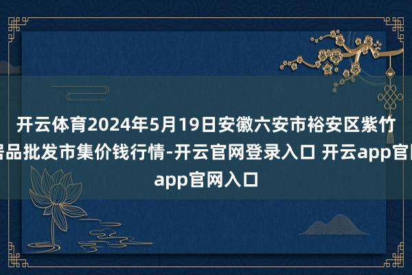 开云体育2024年5月19日安徽六安市裕安区紫竹林农居品批发市集价钱行情-开云官网登录入口 开云app官网入口