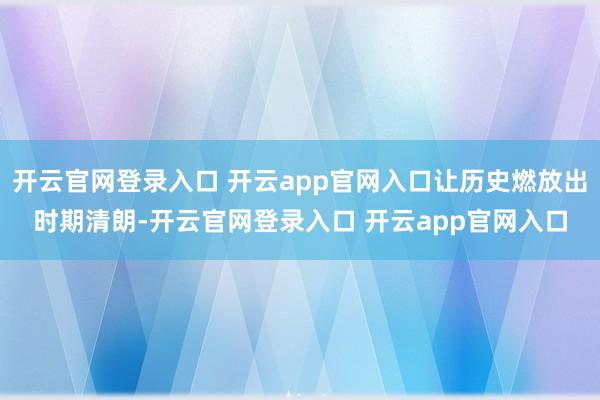 开云官网登录入口 开云app官网入口让历史燃放出时期清朗-开云官网登录入口 开云app官网入口