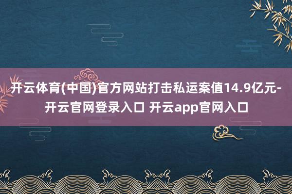 开云体育(中国)官方网站打击私运案值14.9亿元-开云官网登录入口 开云app官网入口