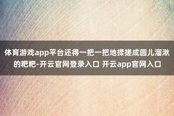 体育游戏app平台还得一把一把地揉搓成圆儿溜湫的粑粑-开云官网登录入口 开云app官网入口