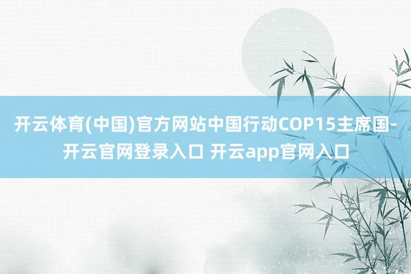 开云体育(中国)官方网站中国行动COP15主席国-开云官网登录入口 开云app官网入口
