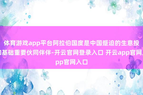 体育游戏app平台阿拉伯国度是中国蹙迫的生意投资和基础重要伙同伴伴-开云官网登录入口 开云app官网入口