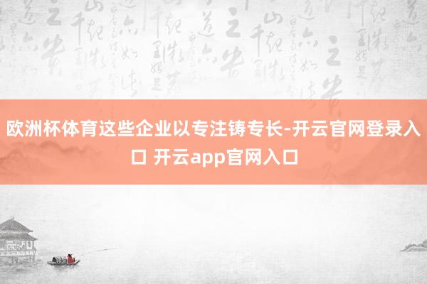欧洲杯体育这些企业以专注铸专长-开云官网登录入口 开云app官网入口