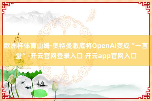 欧洲杯体育山姆·奥特曼澈底将OpenAI变成“一言堂”-开云官网登录入口 开云app官网入口
