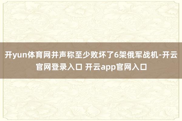 开yun体育网并声称至少败坏了6架俄军战机-开云官网登录入口 开云app官网入口