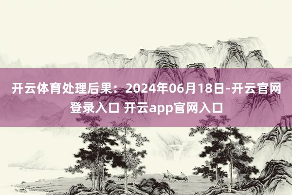 开云体育处理后果：2024年06月18日-开云官网登录入口 开云app官网入口