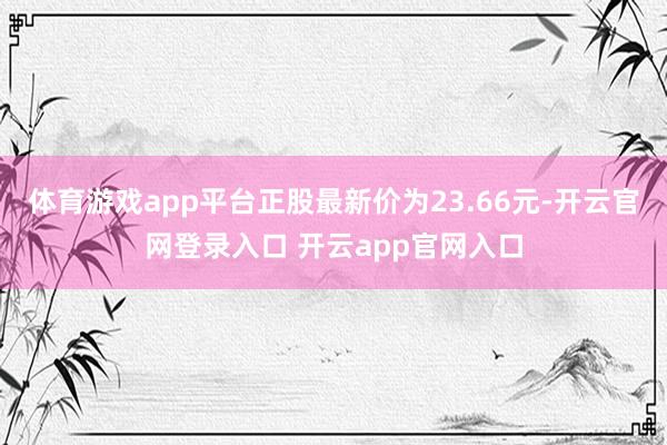 体育游戏app平台正股最新价为23.66元-开云官网登录入口 开云app官网入口