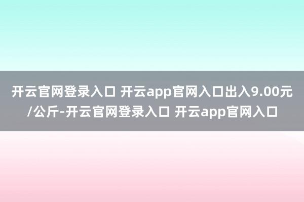 开云官网登录入口 开云app官网入口出入9.00元/公斤-开云官网登录入口 开云app官网入口