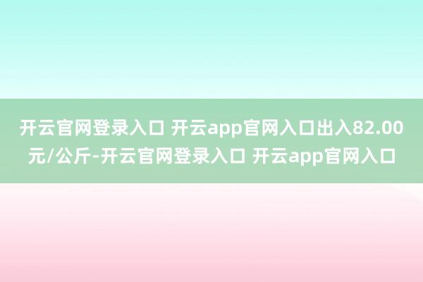 开云官网登录入口 开云app官网入口出入82.00元/公斤-开云官网登录入口 开云app官网入口