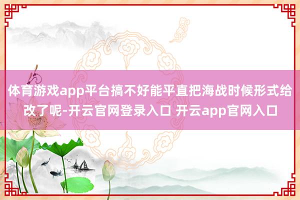 体育游戏app平台搞不好能平直把海战时候形式给改了呢-开云官网登录入口 开云app官网入口