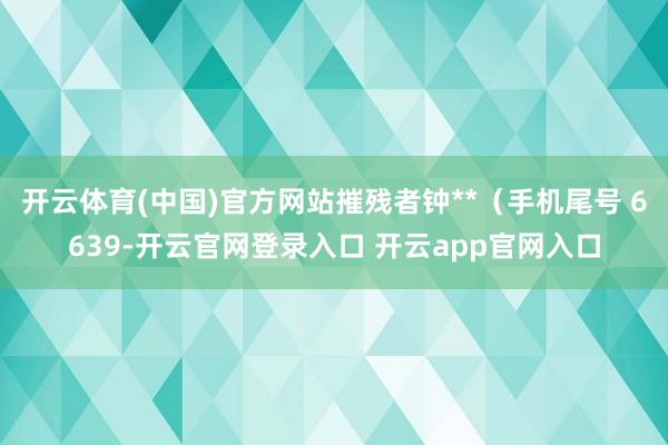 开云体育(中国)官方网站摧残者钟**（手机尾号 6639-开云官网登录入口 开云app官网入口