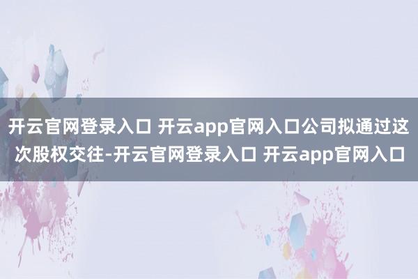 开云官网登录入口 开云app官网入口公司拟通过这次股权交往-开云官网登录入口 开云app官网入口