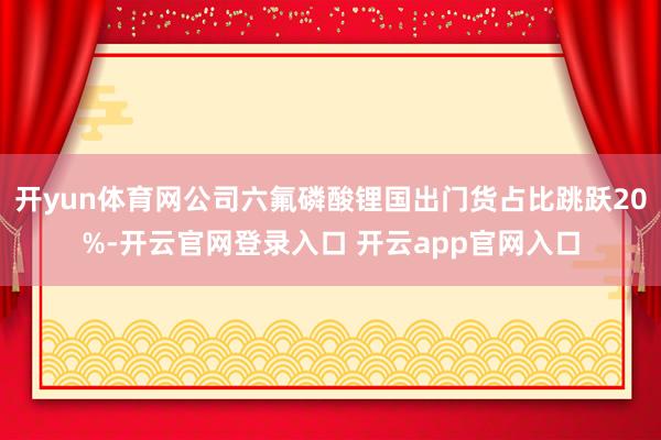 开yun体育网公司六氟磷酸锂国出门货占比跳跃20%-开云官网登录入口 开云app官网入口