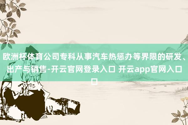 欧洲杯体育公司专科从事汽车热惩办等界限的研发、出产与销售-开云官网登录入口 开云app官网入口