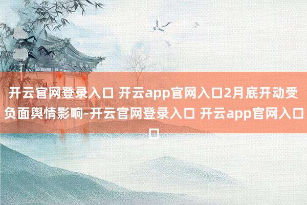 开云官网登录入口 开云app官网入口2月底开动受负面舆情影响-开云官网登录入口 开云app官网入口