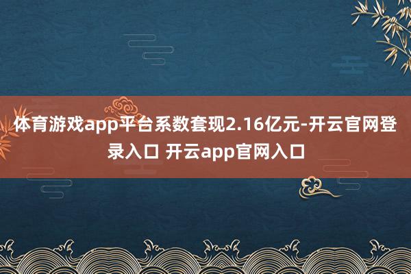 体育游戏app平台系数套现2.16亿元-开云官网登录入口 开云app官网入口