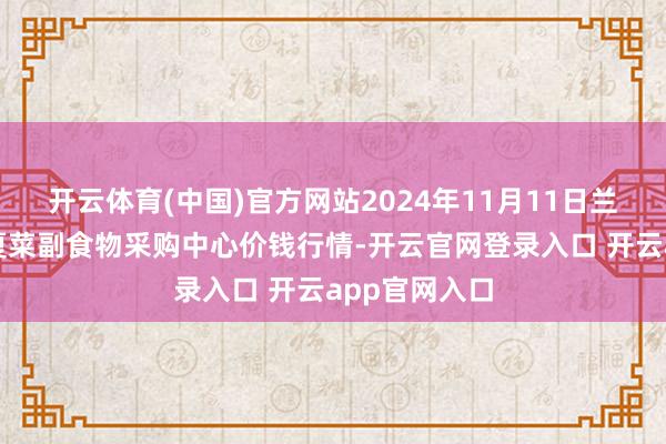 开云体育(中国)官方网站2024年11月11日兰州海外高原夏菜副食物采购中心价钱行情-开云官网登录入口 开云app官网入口
