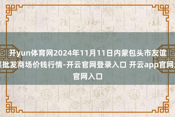 开yun体育网2024年11月11日内蒙包头市友谊蔬菜批发商场价钱行情-开云官网登录入口 开云app官网入口
