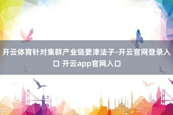 开云体育针对集群产业链要津法子-开云官网登录入口 开云app官网入口