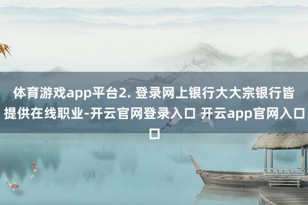 体育游戏app平台2. 登录网上银行大大宗银行皆提供在线职业-开云官网登录入口 开云app官网入口