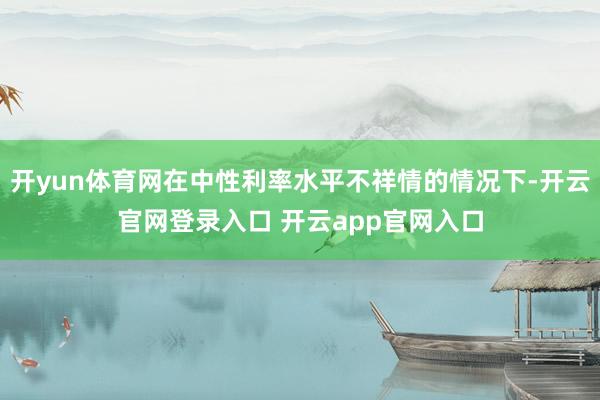 开yun体育网在中性利率水平不祥情的情况下-开云官网登录入口 开云app官网入口