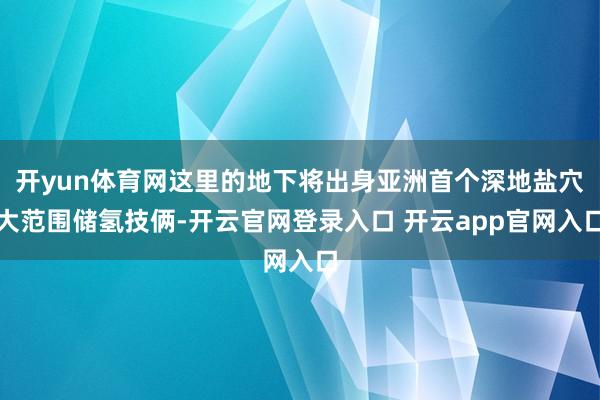 开yun体育网这里的地下将出身亚洲首个深地盐穴大范围储氢技俩-开云官网登录入口 开云app官网入口