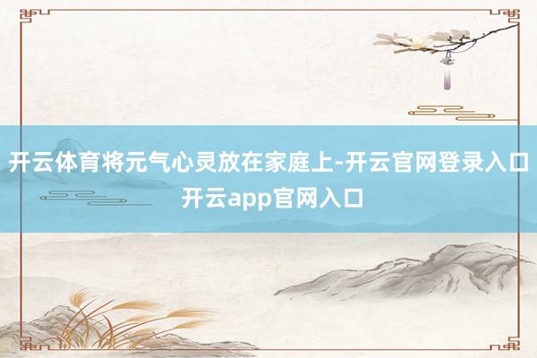 开云体育将元气心灵放在家庭上-开云官网登录入口 开云app官网入口
