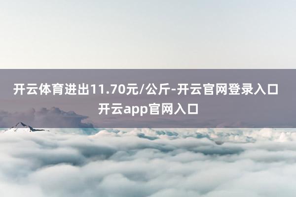 开云体育进出11.70元/公斤-开云官网登录入口 开云app官网入口
