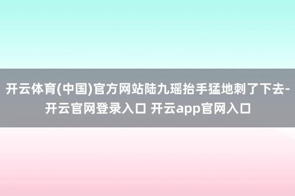 开云体育(中国)官方网站陆九瑶抬手猛地刺了下去-开云官网登录入口 开云app官网入口