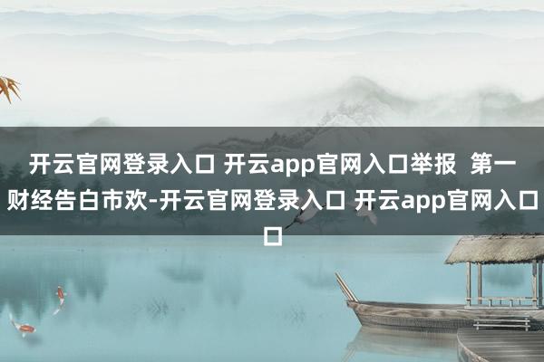 开云官网登录入口 开云app官网入口举报  第一财经告白市欢-开云官网登录入口 开云app官网入口