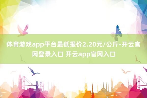 体育游戏app平台最低报价2.20元/公斤-开云官网登录入口 开云app官网入口