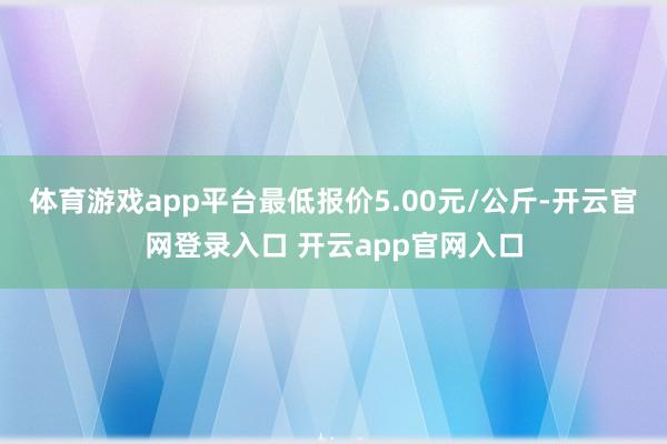体育游戏app平台最低报价5.00元/公斤-开云官网登录入口 开云app官网入口