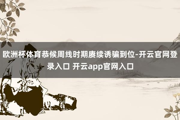 欧洲杯体育恭候周线时期赓续诱骗到位-开云官网登录入口 开云app官网入口
