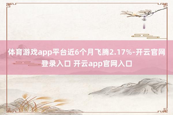 体育游戏app平台近6个月飞腾2.17%-开云官网登录入口 开云app官网入口