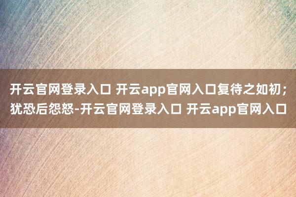 开云官网登录入口 开云app官网入口复待之如初;犹恐后怨怒-开云官网登录入口 开云app官网入口