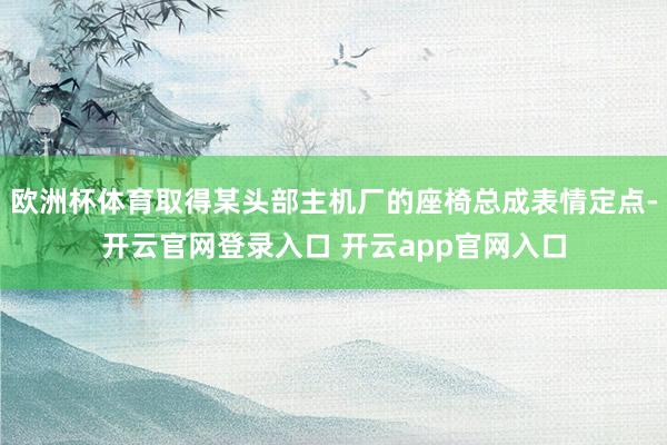 欧洲杯体育取得某头部主机厂的座椅总成表情定点-开云官网登录入口 开云app官网入口
