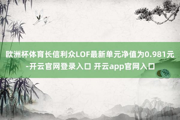 欧洲杯体育长信利众LOF最新单元净值为0.981元-开云官网登录入口 开云app官网入口