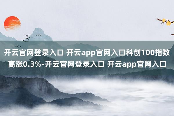 开云官网登录入口 开云app官网入口科创100指数高涨0.3%-开云官网登录入口 开云app官网入口