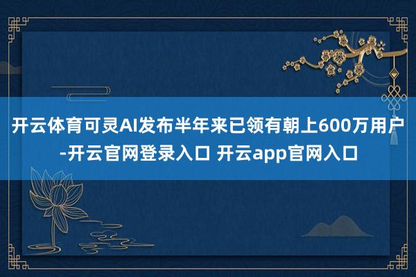 开云体育可灵AI发布半年来已领有朝上600万用户-开云官网登录入口 开云app官网入口