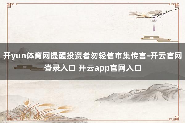 开yun体育网提醒投资者勿轻信市集传言-开云官网登录入口 开云app官网入口