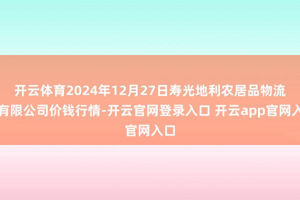 开云体育2024年12月27日寿光地利农居品物流园有限公司价钱行情-开云官网登录入口 开云app官网入口