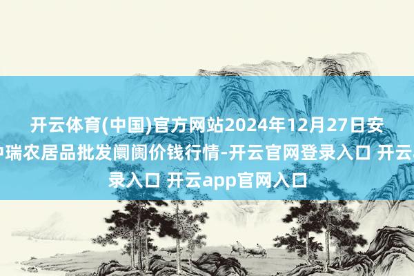开云体育(中国)官方网站2024年12月27日安徽省淮北市中瑞农居品批发阛阓价钱行情-开云官网登录入口 开云app官网入口