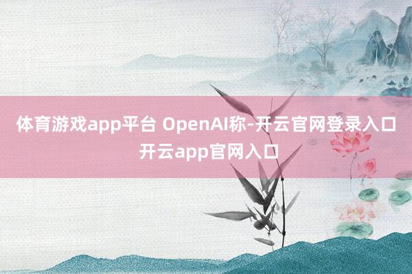 体育游戏app平台 OpenAI称-开云官网登录入口 开云app官网入口