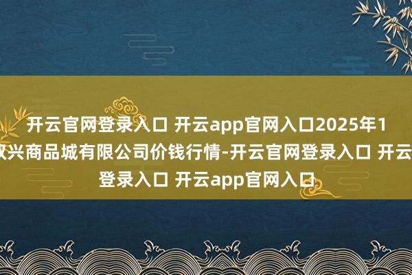 开云官网登录入口 开云app官网入口2025年1月15日大连双兴商品城有限公司价钱行情-开云官网登录入口 开云app官网入口