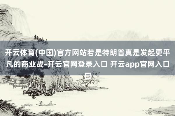 开云体育(中国)官方网站若是特朗普真是发起更平凡的商业战-开云官网登录入口 开云app官网入口